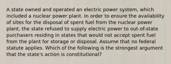 A state owned and operated an electric power system, which included a nuclear power plant. In order to ensure the availability of sites for the disposal of spent fuel from the nuclear power plant, the state refused to supply electric power to out-of-state purchasers residing in states that would not accept spent fuel from the plant for storage or disposal. Assume that no federal statute applies. Which of the following is the strongest argument that the state's action is constitutional?