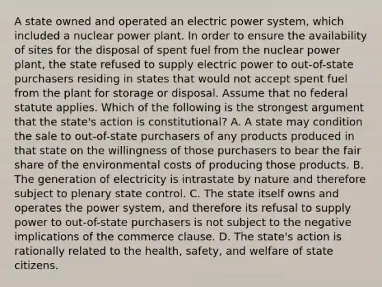 A state owned and operated an electric power system, which included a nuclear power plant. In order to ensure the availability of sites for the disposal of spent fuel from the nuclear power plant, the state refused to supply electric power to out-of-state purchasers residing in states that would not accept spent fuel from the plant for storage or disposal. Assume that no federal statute applies. Which of the following is the strongest argument that the state's action is constitutional? A. A state may condition the sale to out-of-state purchasers of any products produced in that state on the willingness of those purchasers to bear the fair share of the environmental costs of producing those products. B. The generation of electricity is intrastate by nature and therefore subject to plenary state control. C. The state itself owns and operates the power system, and therefore its refusal to supply power to out-of-state purchasers is not subject to the negative implications of the commerce clause. D. The state's action is rationally related to the health, safety, and welfare of state citizens.