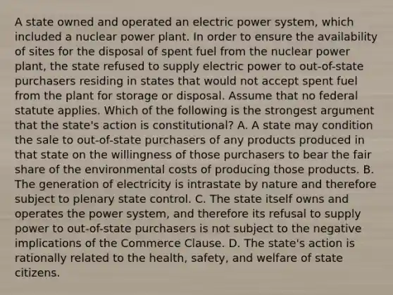 A state owned and operated an electric power system, which included a nuclear power plant. In order to ensure the availability of sites for the disposal of spent fuel from the nuclear power plant, the state refused to supply electric power to out-of-state purchasers residing in states that would not accept spent fuel from the plant for storage or disposal. Assume that no federal statute applies. Which of the following is the strongest argument that the state's action is constitutional? A. A state may condition the sale to out-of-state purchasers of any products produced in that state on the willingness of those purchasers to bear the fair share of the environmental costs of producing those products. B. The generation of electricity is intrastate by nature and therefore subject to plenary state control. C. The state itself owns and operates the power system, and therefore its refusal to supply power to out-of-state purchasers is not subject to the negative implications of the Commerce Clause. D. The state's action is rationally related to the health, safety, and welfare of state citizens.