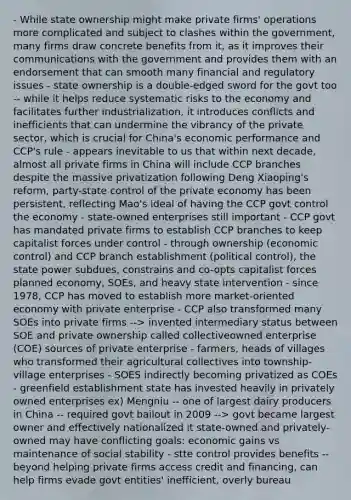 - While state ownership might make private firms' operations more complicated and subject to clashes within the government, many firms draw concrete benefits from it, as it improves their communications with the government and provides them with an endorsement that can smooth many financial and regulatory issues - state ownership is a double-edged sword for the govt too -- while it helps reduce systematic risks to the economy and facilitates further industrialization, it introduces conflicts and inefficients that can undermine the vibrancy of the private sector, which is crucial for China's economic performance and CCP's rule - appears inevitable to us that within next decade, almost all private firms in China will include CCP branches despite the massive privatization following Deng Xiaoping's reform, party-state control of the private economy has been persistent, reflecting Mao's ideal of having the CCP govt control the economy - state-owned enterprises still important - CCP govt has mandated private firms to establish CCP branches to keep capitalist forces under control - through ownership (economic control) and CCP branch establishment (political control), the state power subdues, constrains and co-opts capitalist forces planned economy, SOEs, and heavy state intervention - since 1978, CCP has moved to establish more market-oriented economy with private enterprise - CCP also transformed many SOEs into private firms --> invented intermediary status between SOE and private ownership called collectiveowned enterprise (COE) sources of private enterprise - farmers, heads of villages who transformed their agricultural collectives into township-village enterprises - SOES indirectly becoming privatized as COEs - greenfield establishment state has invested heavily in privately owned enterprises ex) Mengniu -- one of largest dairy producers in China -- required govt bailout in 2009 --> govt became largest owner and effectively nationalized it state-owned and privately-owned may have conflicting goals: economic gains vs maintenance of social stability - stte control provides benefits -- beyond helping private firms access credit and financing, can help firms evade govt entities' inefficient, overly bureau