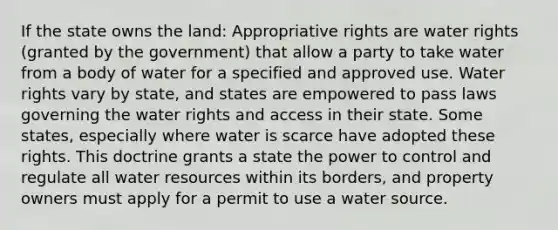 If the state owns the land: Appropriative rights are water rights (granted by the government) that allow a party to take water from a body of water for a specified and approved use. Water rights vary by state, and states are empowered to pass laws governing the water rights and access in their state. Some states, especially where water is scarce have adopted these rights. This doctrine grants a state the power to control and regulate all water resources within its borders, and property owners must apply for a permit to use a water source.