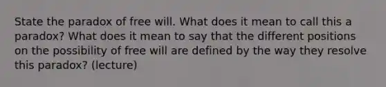 State the paradox of free will. What does it mean to call this a paradox? What does it mean to say that the different positions on the possibility of free will are defined by the way they resolve this paradox? (lecture)