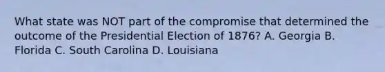 What state was NOT part of the compromise that determined the outcome of the Presidential Election of 1876? A. Georgia B. Florida C. South Carolina D. Louisiana