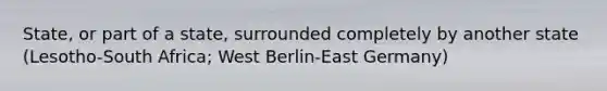 State, or part of a state, surrounded completely by another state (Lesotho-South Africa; West Berlin-East Germany)