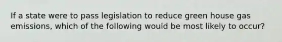 If a state were to pass legislation to reduce green house gas emissions, which of the following would be most likely to occur?