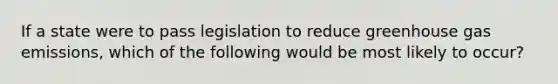 If a state were to pass legislation to reduce greenhouse gas emissions, which of the following would be most likely to occur?