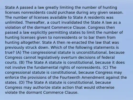 State A passed a law greatly limiting the number of hunting licenses nonresidents could purchase during any given season. The number of licenses available to State A residents was unlimited. Thereafter, a court invalidated the State A law as a violation of the dormant Commerce Clause. Congress then passed a law explicitly permitting states to limit the number of hunting licenses given to nonresidents or to bar them from hunting altogether. State A then re-enacted the law that was previously struck down. Which of the following statements is true? (A) The congressional statute is unconstitutional, because Congress cannot legislatively overturn decisions of federal courts. (B) The State A statute is constitutional, because it does not involve the fundamental rights of nonresidents. (C) The congressional statute is constitutional, because Congress may enforce the provisions of the Fourteenth Amendment against the states. (D) The State A statute is constitutional, because Congress may authorize state action that would otherwise violate the dormant Commerce Clause.