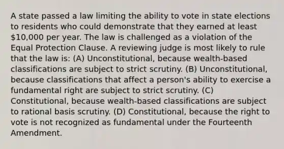 A state passed a law limiting the ability to vote in state elections to residents who could demonstrate that they earned at least 10,000 per year. The law is challenged as a violation of the Equal Protection Clause. A reviewing judge is most likely to rule that the law is: (A) Unconstitutional, because wealth-based classifications are subject to strict scrutiny. (B) Unconstitutional, because classifications that affect a person's ability to exercise a fundamental right are subject to strict scrutiny. (C) Constitutional, because wealth-based classifications are subject to rational basis scrutiny. (D) Constitutional, because the right to vote is not recognized as fundamental under the Fourteenth Amendment.