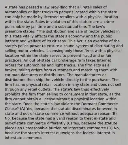 A state has passed a law providing that all retail sales of automobiles or light trucks to persons located within the state can only be made by licensed retailers with a physical location within the state. Sales in violation of this statute are a crime punishable by jail time and a substantial fine. The law's preamble states: "The distribution and sale of motor vehicles in this state vitally affects the state's economy and the public interest and welfare of its citizens. This Act is an exercise of the state's police power to ensure a sound system of distributing and selling motor vehicles. Licensing only those firms with a physical location within the state serves to prevent fraud and unfair practices. An out-of-state car brokerage firm takes Internet orders for automobiles and light trucks. The firm acts as a broker, taking orders from customers and matching them with car manufacturers or distributors. The manufacturers or distributors then ship the vehicle directly to the purchaser. The firm has no physical retail location in any state and does not sell through any retail outlets. The state's law thus effectively prohibits the firm from selling to consumers in that state, as the firm cannot obtain a license without a physical location within the state. Does the state's law violate the Dormant Commerce Clause? (A) Yes, because the statute discriminates between in-state and out-of-state commerce without adequate reason (B) No, because the state has a valid reason to treat in-state and out-of-state commerce differently (C) Yes, because the statute places an unreasonable burden on interstate commerce (D) No, because the state's interest outweighs the federal interest in interstate commerce