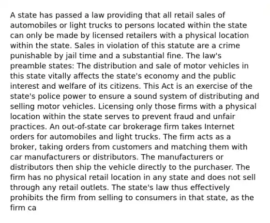 A state has passed a law providing that all retail sales of automobiles or light trucks to persons located within the state can only be made by licensed retailers with a physical location within the state. Sales in violation of this statute are a crime punishable by jail time and a substantial fine. The law's preamble states: The distribution and sale of motor vehicles in this state vitally affects the state's economy and the public interest and welfare of its citizens. This Act is an exercise of the state's police power to ensure a sound system of distributing and selling motor vehicles. Licensing only those firms with a physical location within the state serves to prevent fraud and unfair practices. An out-of-state car brokerage firm takes Internet orders for automobiles and light trucks. The firm acts as a broker, taking orders from customers and matching them with car manufacturers or distributors. The manufacturers or distributors then ship the vehicle directly to the purchaser. The firm has no physical retail location in any state and does not sell through any retail outlets. The state's law thus effectively prohibits the firm from selling to consumers in that state, as the firm ca