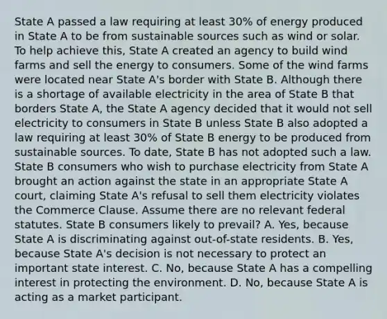 State A passed a law requiring at least 30% of energy produced in State A to be from sustainable sources such as wind or solar. To help achieve this, State A created an agency to build wind farms and sell the energy to consumers. Some of the wind farms were located near State A's border with State B. Although there is a shortage of available electricity in the area of State B that borders State A, the State A agency decided that it would not sell electricity to consumers in State B unless State B also adopted a law requiring at least 30% of State B energy to be produced from sustainable sources. To date, State B has not adopted such a law. State B consumers who wish to purchase electricity from State A brought an action against the state in an appropriate State A court, claiming State A's refusal to sell them electricity violates the Commerce Clause. Assume there are no relevant federal statutes. State B consumers likely to prevail? A. Yes, because State A is discriminating against out-of-state residents. B. Yes, because State A's decision is not necessary to protect an important state interest. C. No, because State A has a compelling interest in protecting the environment. D. No, because State A is acting as a market participant.