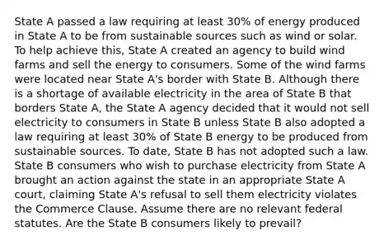 State A passed a law requiring at least 30% of energy produced in State A to be from sustainable sources such as wind or solar. To help achieve this, State A created an agency to build wind farms and sell the energy to consumers. Some of the wind farms were located near State A's border with State B. Although there is a shortage of available electricity in the area of State B that borders State A, the State A agency decided that it would not sell electricity to consumers in State B unless State B also adopted a law requiring at least 30% of State B energy to be produced from sustainable sources. To date, State B has not adopted such a law. State B consumers who wish to purchase electricity from State A brought an action against the state in an appropriate State A court, claiming State A's refusal to sell them electricity violates the Commerce Clause. Assume there are no relevant federal statutes. Are the State B consumers likely to prevail?