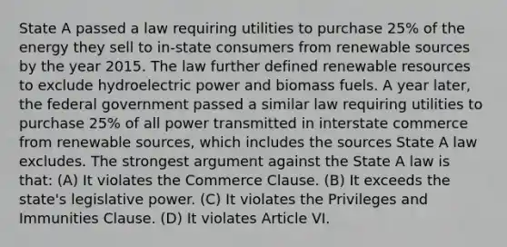 State A passed a law requiring utilities to purchase 25% of the energy they sell to in-state consumers from renewable sources by the year 2015. The law further defined renewable resources to exclude hydroelectric power and biomass fuels. A year later, the federal government passed a similar law requiring utilities to purchase 25% of all power transmitted in interstate commerce from renewable sources, which includes the sources State A law excludes. The strongest argument against the State A law is that: (A) It violates the Commerce Clause. (B) It exceeds the state's legislative power. (C) It violates the Privileges and Immunities Clause. (D) It violates Article VI.