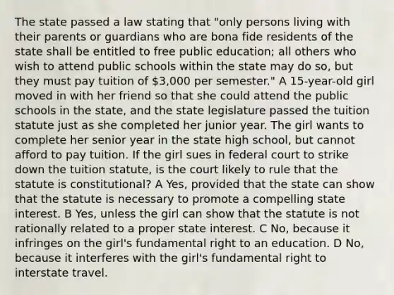 The state passed a law stating that "only persons living with their parents or guardians who are bona fide residents of the state shall be entitled to free public education; all others who wish to attend public schools within the state may do so, but they must pay tuition of 3,000 per semester." A 15-year-old girl moved in with her friend so that she could attend the public schools in the state, and the state legislature passed the tuition statute just as she completed her junior year. The girl wants to complete her senior year in the state high school, but cannot afford to pay tuition. If the girl sues in federal court to strike down the tuition statute, is the court likely to rule that the statute is constitutional? A Yes, provided that the state can show that the statute is necessary to promote a compelling state interest. B Yes, unless the girl can show that the statute is not rationally related to a proper state interest. C No, because it infringes on the girl's fundamental right to an education. D No, because it interferes with the girl's fundamental right to interstate travel.