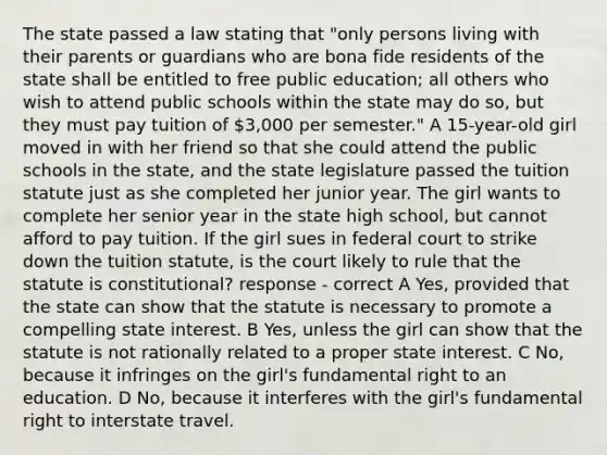 The state passed a law stating that "only persons living with their parents or guardians who are bona fide residents of the state shall be entitled to free public education; all others who wish to attend public schools within the state may do so, but they must pay tuition of 3,000 per semester." A 15-year-old girl moved in with her friend so that she could attend the public schools in the state, and the state legislature passed the tuition statute just as she completed her junior year. The girl wants to complete her senior year in the state high school, but cannot afford to pay tuition. If the girl sues in federal court to strike down the tuition statute, is the court likely to rule that the statute is constitutional? response - correct A Yes, provided that the state can show that the statute is necessary to promote a compelling state interest. B Yes, unless the girl can show that the statute is not rationally related to a proper state interest. C No, because it infringes on the girl's fundamental right to an education. D No, because it interferes with the girl's fundamental right to interstate travel.