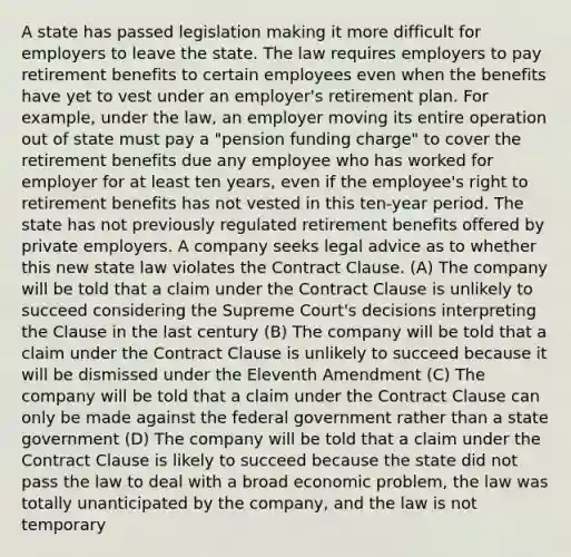 A state has passed legislation making it more difficult for employers to leave the state. The law requires employers to pay retirement benefits to certain employees even when the benefits have yet to vest under an employer's retirement plan. For example, under the law, an employer moving its entire operation out of state must pay a "pension funding charge" to cover the retirement benefits due any employee who has worked for employer for at least ten years, even if the employee's right to retirement benefits has not vested in this ten-year period. The state has not previously regulated retirement benefits offered by private employers. A company seeks legal advice as to whether this new state law violates the Contract Clause. (A) The company will be told that a claim under the Contract Clause is unlikely to succeed considering the Supreme Court's decisions interpreting the Clause in the last century (B) The company will be told that a claim under the Contract Clause is unlikely to succeed because it will be dismissed under the Eleventh Amendment (C) The company will be told that a claim under the Contract Clause can only be made against the federal government rather than a state government (D) The company will be told that a claim under the Contract Clause is likely to succeed because the state did not pass the law to deal with a broad economic problem, the law was totally unanticipated by the company, and the law is not temporary