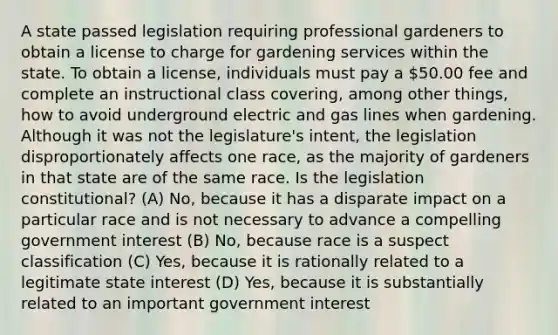 A state passed legislation requiring professional gardeners to obtain a license to charge for gardening services within the state. To obtain a license, individuals must pay a 50.00 fee and complete an instructional class covering, among other things, how to avoid underground electric and gas lines when gardening. Although it was not the legislature's intent, the legislation disproportionately affects one race, as the majority of gardeners in that state are of the same race. Is the legislation constitutional? (A) No, because it has a disparate impact on a particular race and is not necessary to advance a compelling government interest (B) No, because race is a suspect classification (C) Yes, because it is rationally related to a legitimate state interest (D) Yes, because it is substantially related to an important government interest