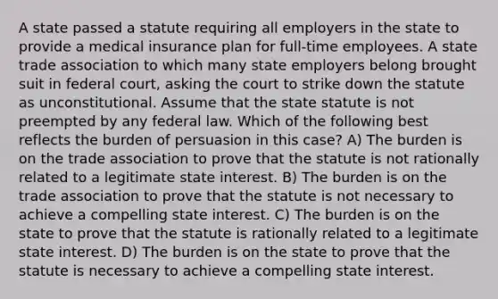 A state passed a statute requiring all employers in the state to provide a medical insurance plan for full-time employees. A state trade association to which many state employers belong brought suit in federal court, asking the court to strike down the statute as unconstitutional. Assume that the state statute is not preempted by any federal law. Which of the following best reflects the burden of persuasion in this case? A) The burden is on the trade association to prove that the statute is not rationally related to a legitimate state interest. B) The burden is on the trade association to prove that the statute is not necessary to achieve a compelling state interest. C) The burden is on the state to prove that the statute is rationally related to a legitimate state interest. D) The burden is on the state to prove that the statute is necessary to achieve a compelling state interest.