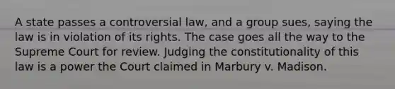 A state passes a controversial law, and a group sues, saying the law is in violation of its rights. The case goes all the way to the Supreme Court for review. Judging the constitutionality of this law is a power the Court claimed in Marbury v. Madison.