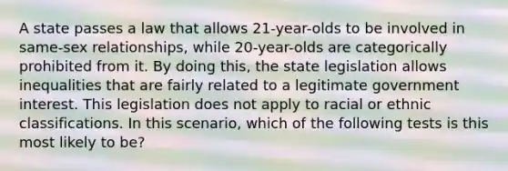 A state passes a law that allows 21-year-olds to be involved in same-sex relationships, while 20-year-olds are categorically prohibited from it. By doing this, the state legislation allows inequalities that are fairly related to a legitimate government interest. This legislation does not apply to racial or ethnic classifications. In this scenario, which of the following tests is this most likely to be?