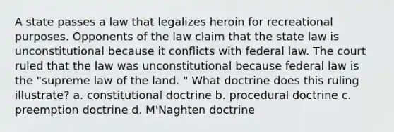 A state passes a law that legalizes heroin for recreational purposes. Opponents of the law claim that the state law is unconstitutional because it conflicts with federal law. The court ruled that the law was unconstitutional because federal law is the "supreme law of the land. " What doctrine does this ruling illustrate? a. constitutional doctrine b. procedural doctrine c. preemption doctrine d. M'Naghten doctrine