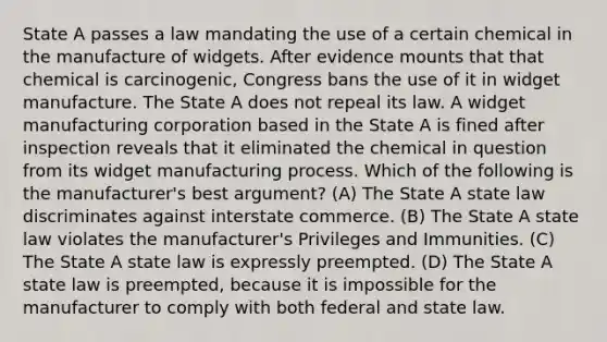 State A passes a law mandating the use of a certain chemical in the manufacture of widgets. After evidence mounts that that chemical is carcinogenic, Congress bans the use of it in widget manufacture. The State A does not repeal its law. A widget manufacturing corporation based in the State A is fined after inspection reveals that it eliminated the chemical in question from its widget manufacturing process. Which of the following is the manufacturer's best argument? (A) The State A state law discriminates against interstate commerce. (B) The State A state law violates the manufacturer's Privileges and Immunities. (C) The State A state law is expressly preempted. (D) The State A state law is preempted, because it is impossible for the manufacturer to comply with both federal and state law.