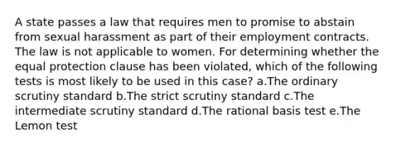 A state passes a law that requires men to promise to abstain from sexual harassment as part of their employment contracts. The law is not applicable to women. For determining whether the equal protection clause has been violated, which of the following tests is most likely to be used in this case? a.The ordinary scrutiny standard b.The strict scrutiny standard c.The intermediate scrutiny standard d.The rational basis test e.The Lemon test