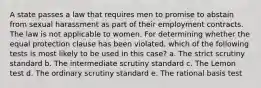 A state passes a law that requires men to promise to abstain from sexual harassment as part of their employment contracts. The law is not applicable to women. For determining whether the equal protection clause has been violated, which of the following tests is most likely to be used in this case? a. The strict scrutiny standard b. The intermediate scrutiny standard c. The Lemon test d. The ordinary scrutiny standard e. The rational basis test