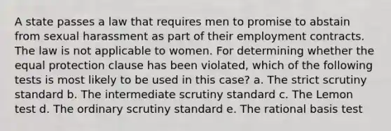 A state passes a law that requires men to promise to abstain from sexual harassment as part of their employment contracts. The law is not applicable to women. For determining whether the equal protection clause has been violated, which of the following tests is most likely to be used in this case? a. The strict scrutiny standard b. The intermediate scrutiny standard c. The Lemon test d. The ordinary scrutiny standard e. The rational basis test