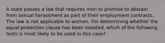 A state passes a law that requires men to promise to abstain from sexual harassment as part of their employment contracts. The law is not applicable to women. For determining whether the equal protection clause has been violated, which of the following tests is most likely to be used in this case?