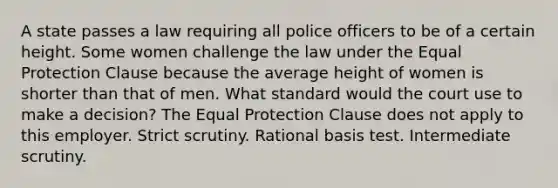 A state passes a law requiring all police officers to be of a certain height. Some women challenge the law under the Equal Protection Clause because the average height of women is shorter than that of men. What standard would the court use to make a decision? The Equal Protection Clause does not apply to this employer. <a href='https://www.questionai.com/knowledge/kC3rpdjBAH-strict-scrutiny' class='anchor-knowledge'>strict scrutiny</a>. <a href='https://www.questionai.com/knowledge/kHbvUGYLW3-rational-basis-test' class='anchor-knowledge'>rational basis test</a>. <a href='https://www.questionai.com/knowledge/kDVcGPP48B-intermediate-scrutiny' class='anchor-knowledge'>intermediate scrutiny</a>.