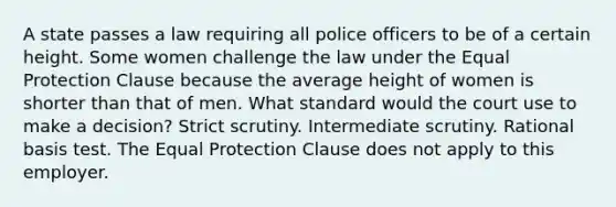 A state passes a law requiring all police officers to be of a certain height. Some women challenge the law under the Equal Protection Clause because the average height of women is shorter than that of men. What standard would the court use to make a decision? Strict scrutiny. Intermediate scrutiny. Rational basis test. The Equal Protection Clause does not apply to this employer.