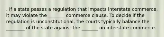 . If a state passes a regulation that impacts interstate commerce, it may violate the _______ commerce clause. To decide if the regulation is unconstitutional, the courts typically balance the ________ of the state against the _______ on interstate commerce.