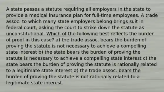 A state passes a statute requiring all employers in the state to provide a medical insurance plan for full-time employees. A trade assoc. to which many state employers belong brings suit in federal court, asking the court to strike down the statute as unconstitutional. Which of the following best reflects the burden of proof in this case? a) the trade assoc. bears the burden of proving the statute is not necessary to achieve a compelling state interest b) the state bears the burden of proving the statute is necessary to achieve a compelling state interest c) the state bears the burden of proving the statute is rationally related to a legitimate state interest d) the trade assoc. bears the burden of proving the statute is not rationally related to a legitimate state interest.