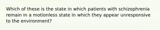 Which of these is the state in which patients with schizophrenia remain in a motionless state in which they appear unresponsive to the environment?