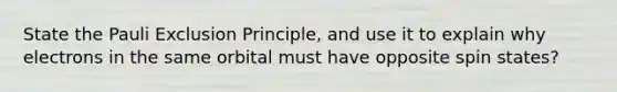 State the Pauli Exclusion Principle, and use it to explain why electrons in the same orbital must have opposite spin states?