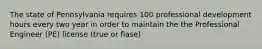The state of Pennsylvania requires 100 professional development hours every two year in order to maintain the the Professional Engineer (PE) license (true or flase)