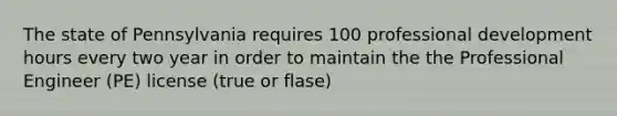 The state of Pennsylvania requires 100 professional development hours every two year in order to maintain the the Professional Engineer (PE) license (true or flase)