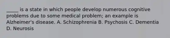 _____ is a state in which people develop numerous cognitive problems due to some medical problem; an example is Alzheimer's disease. A. Schizophrenia B. Psychosis C. Dementia D. Neurosis