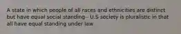 A state in which people of all races and ethnicities are distinct but have equal social standing - U.S society is pluralistic in that all have equal standing under law