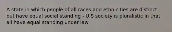 A state in which people of all races and ethnicities are distinct but have equal social standing - U.S society is pluralistic in that all have equal standing under law