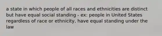 a state in which people of all races and ethnicities are distinct but have equal social standing - ex: people in United States regardless of race or ethnicity, have equal standing under the law