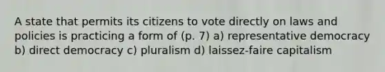 A state that permits its citizens to vote directly on laws and policies is practicing a form of (p. 7) a) representative democracy b) direct democracy c) pluralism d) laissez-faire capitalism