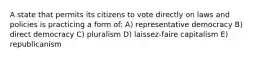 A state that permits its citizens to vote directly on laws and policies is practicing a form of: A) representative democracy B) direct democracy C) pluralism D) laissez-faire capitalism E) republicanism