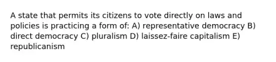 A state that permits its citizens to vote directly on laws and policies is practicing a form of: A) representative democracy B) direct democracy C) pluralism D) laissez-faire capitalism E) republicanism