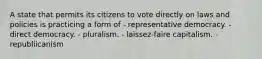 A state that permits its citizens to vote directly on laws and policies is practicing a form of - representative democracy. - direct democracy. - pluralism. - laissez-faire capitalism. - republiicanism