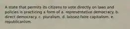 A state that permits its citizens to vote directly on laws and policies is practicing a form of a. representative democracy. b. direct democracy. c. pluralism. d. laissez-faire capitalism. e. republicanism.