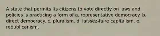 A state that permits its citizens to vote directly on laws and policies is practicing a form of a. representative democracy. b. direct democracy. c. pluralism. d. laissez-faire capitalism. e. republicanism.