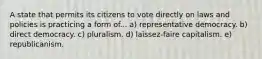 A state that permits its citizens to vote directly on laws and policies is practicing a form of... a) representative democracy. b) direct democracy. c) pluralism. d) laissez-faire capitalism. e) republicanism.