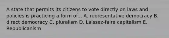 A state that permits its citizens to vote directly on laws and policies is practicing a form of... A. representative democracy B. direct democracy C. pluralism D. Laissez-faire capitalism E. Republicanism